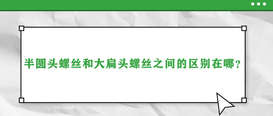 半圓頭螺絲和大扁頭螺絲之間的區(qū)別在哪？